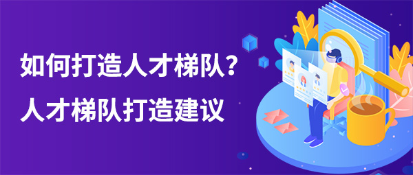 如何打造人才梯隊(duì)？人才梯隊(duì)打造建議