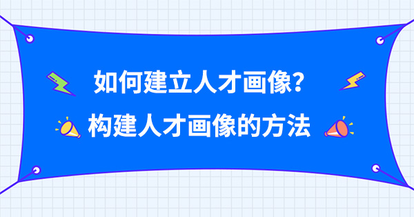 如何建立人才畫像？構(gòu)建人才畫像的方法