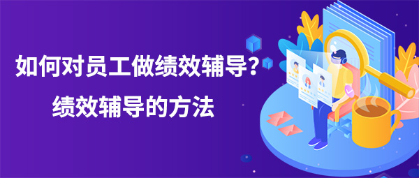 如何對員工做績效輔導(dǎo)？績效輔導(dǎo)的方法
